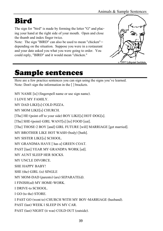 Animals & Sample Sentences  Bird  The sign for "ied s made by forming the leter "G and plac- ing yourhand at the right side of your mouth, Open and close the thusb and index inger twice.  Ao gt et  Sample sentences  Here are @ few practice sentences you can sign using (e Sigas you’ve leamed. Note: Dont sign the information in the [] brackets.  MY NAME [is] (fingerspell name or use sign name). LOVE MY FAMILY.  MY DAD LIKE[5] COLD PIZZA.  MY MOM LIKE[s] CHURCH  [Thel HE-(point off t0 your side) BOY LIKE[s] HOT-DOGI].  [Thel SHE-(point) GIRL WANTIs] [t0] FOOD [eat]  [Thel THOSE-2 BOY [and] GIRL FUTURE [will] MARRIAGE [get married] MY BROTHER LIKE HOT WASH-(body) [bath]  MY SISTER LIKE[s] SCHOOL.  MY GRANDMA HAVE [ has a] GREEN COAT.  PAST [last] YEAR MY GRANDPA WORK [ed].  MY AUNT SLEEP HER SOCKS.  MY UNCLE DIVORCE.  SHE HAPPY BABY!  SHE (the) GIRL (is) SINGLE  MY MOM-DAD (parents) (are) SEPARATE(d).  1FINISH(ed) MY HOME-WORK.  IDRIVE-t0 SCHOOL.  1GO (to the) STORE.  1PAST GO (wen to) CHURCH WITH MY BOY-MARRIAGE (husband). PAST (last) WEEK I SLEEP IN MY CAR.  PAST (last) NIGHT (it was) COLD OUT (outside)  39 